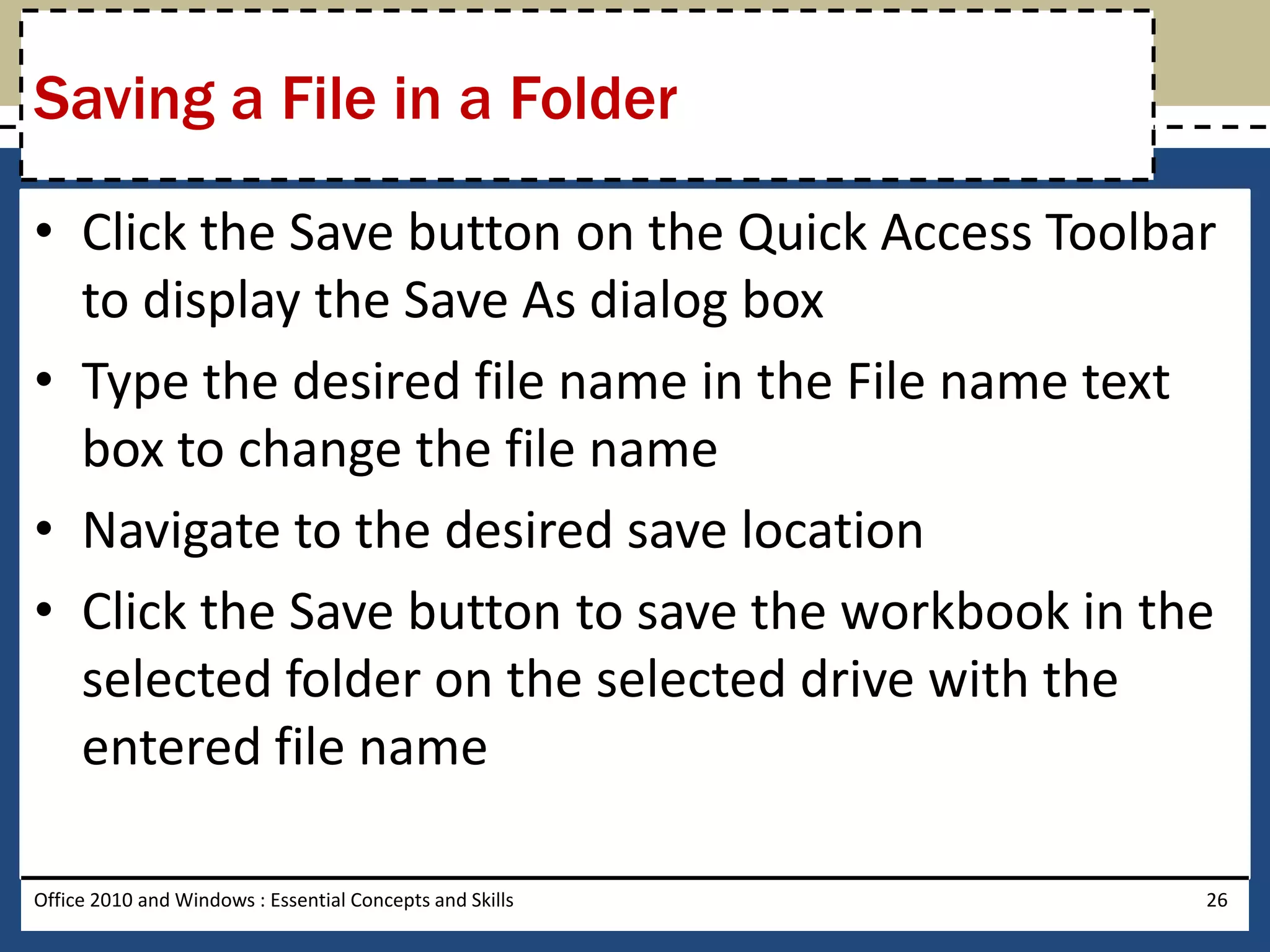 Saving a File in a Folder

• Click the Save button on the Quick Access Toolbar
  to display the Save As dialog box
• Type the desired file name in the File name text
  box to change the file name
• Navigate to the desired save location
• Click the Save button to save the workbook in the
  selected folder on the selected drive with the
  entered file name

Office 2010 and Windows : Essential Concepts and Skills   26
 