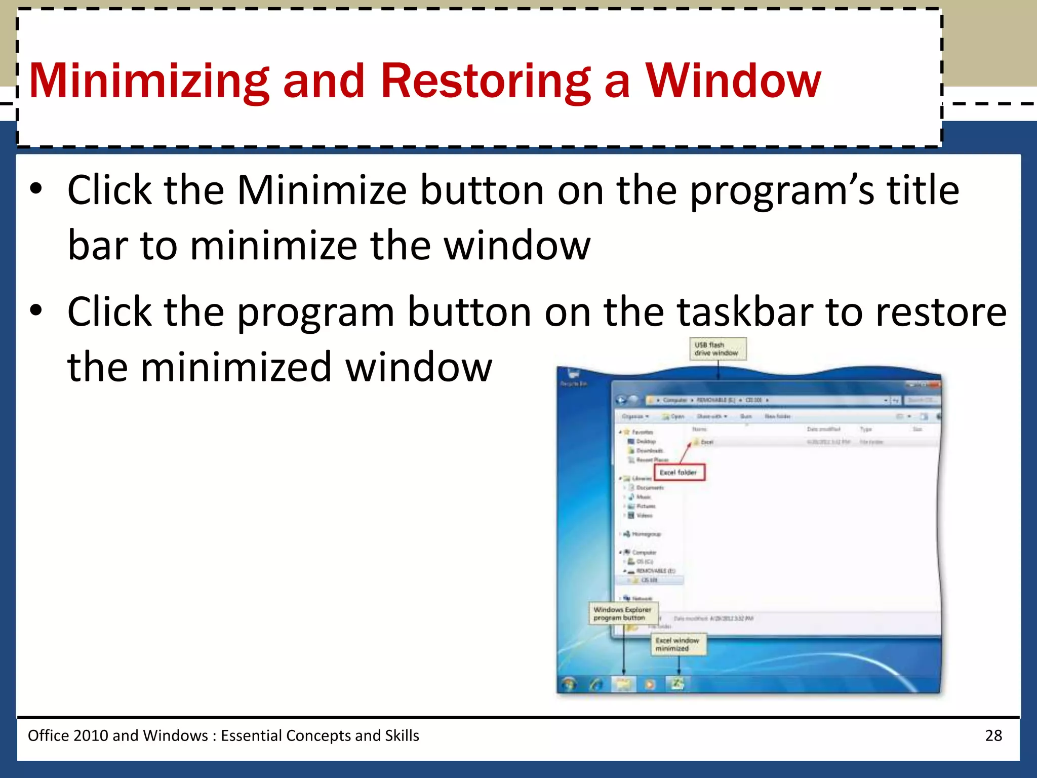 Minimizing and Restoring a Window

• Click the Minimize button on the program’s title
  bar to minimize the window
• Click the program button on the taskbar to restore
  the minimized window




Office 2010 and Windows : Essential Concepts and Skills   28
 