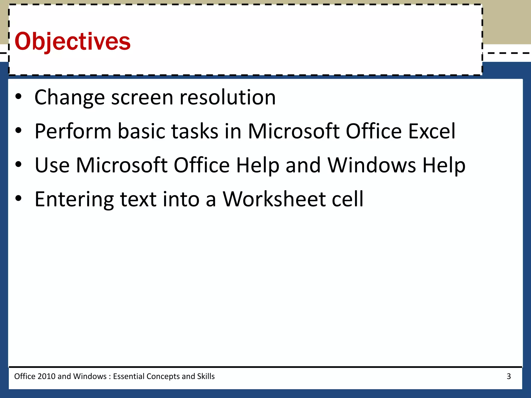Objectives

•    Change screen resolution
•    Perform basic tasks in Microsoft Office Excel
•    Use Microsoft Office Help and Windows Help
•    Entering text into a Worksheet cell




Office 2010 and Windows : Essential Concepts and Skills   3
 