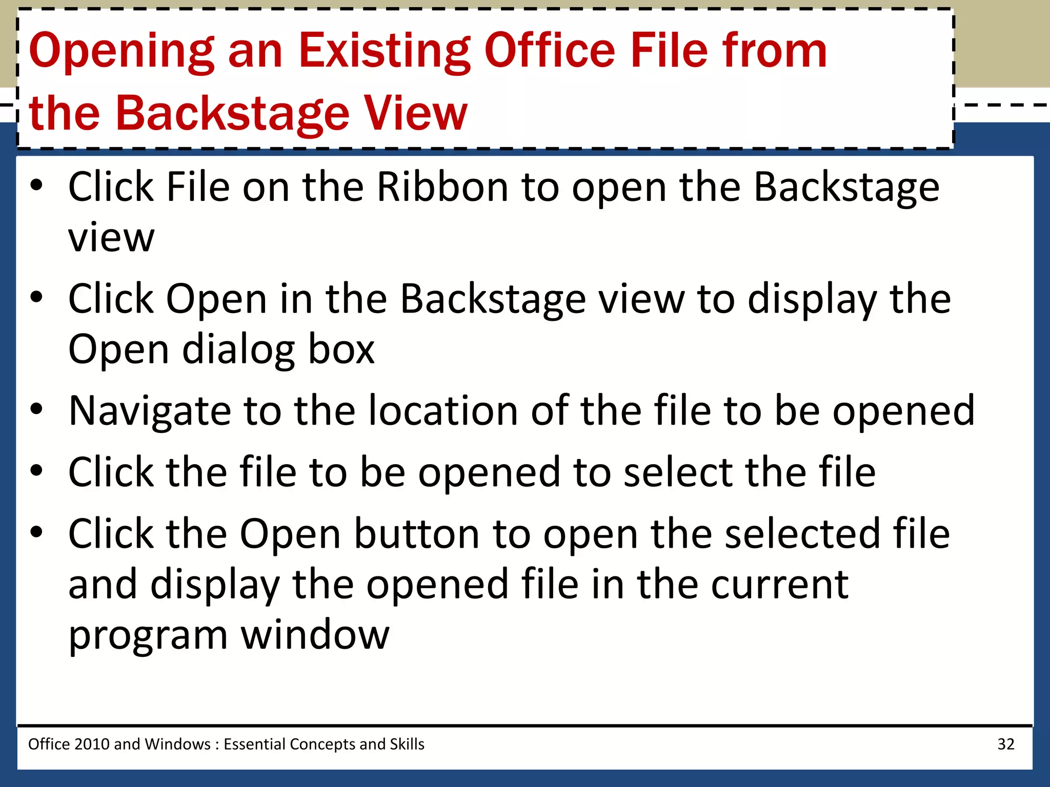 Opening an Existing Office File from
the Backstage View
• Click File on the Ribbon to open the Backstage
  view
• Click Open in the Backstage view to display the
  Open dialog box
• Navigate to the location of the file to be opened
• Click the file to be opened to select the file
• Click the Open button to open the selected file
  and display the opened file in the current
  program window

Office 2010 and Windows : Essential Concepts and Skills   32
 