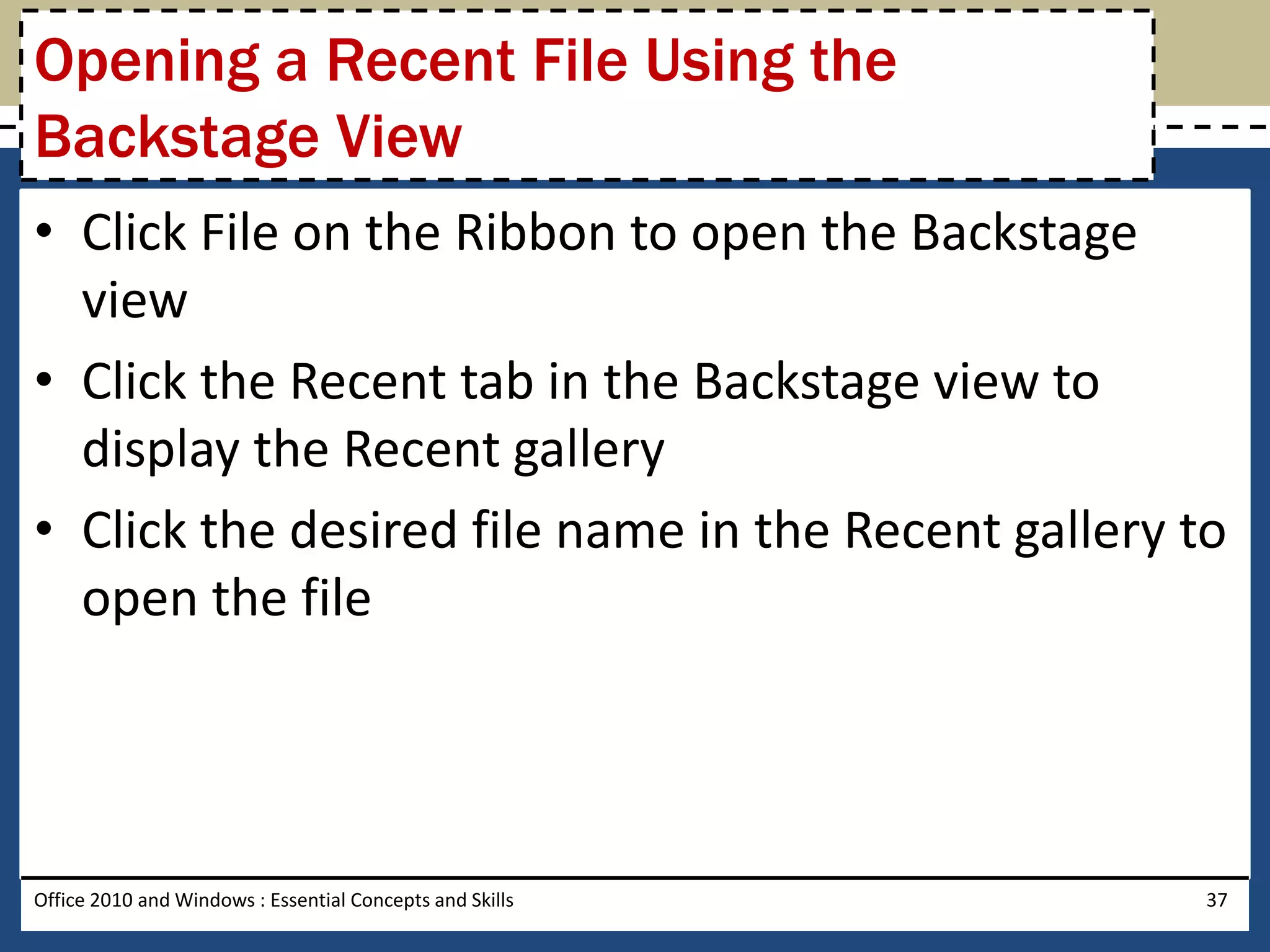 Opening a Recent File Using the
Backstage View
• Click File on the Ribbon to open the Backstage
  view
• Click the Recent tab in the Backstage view to
  display the Recent gallery
• Click the desired file name in the Recent gallery to
  open the file




Office 2010 and Windows : Essential Concepts and Skills   37
 