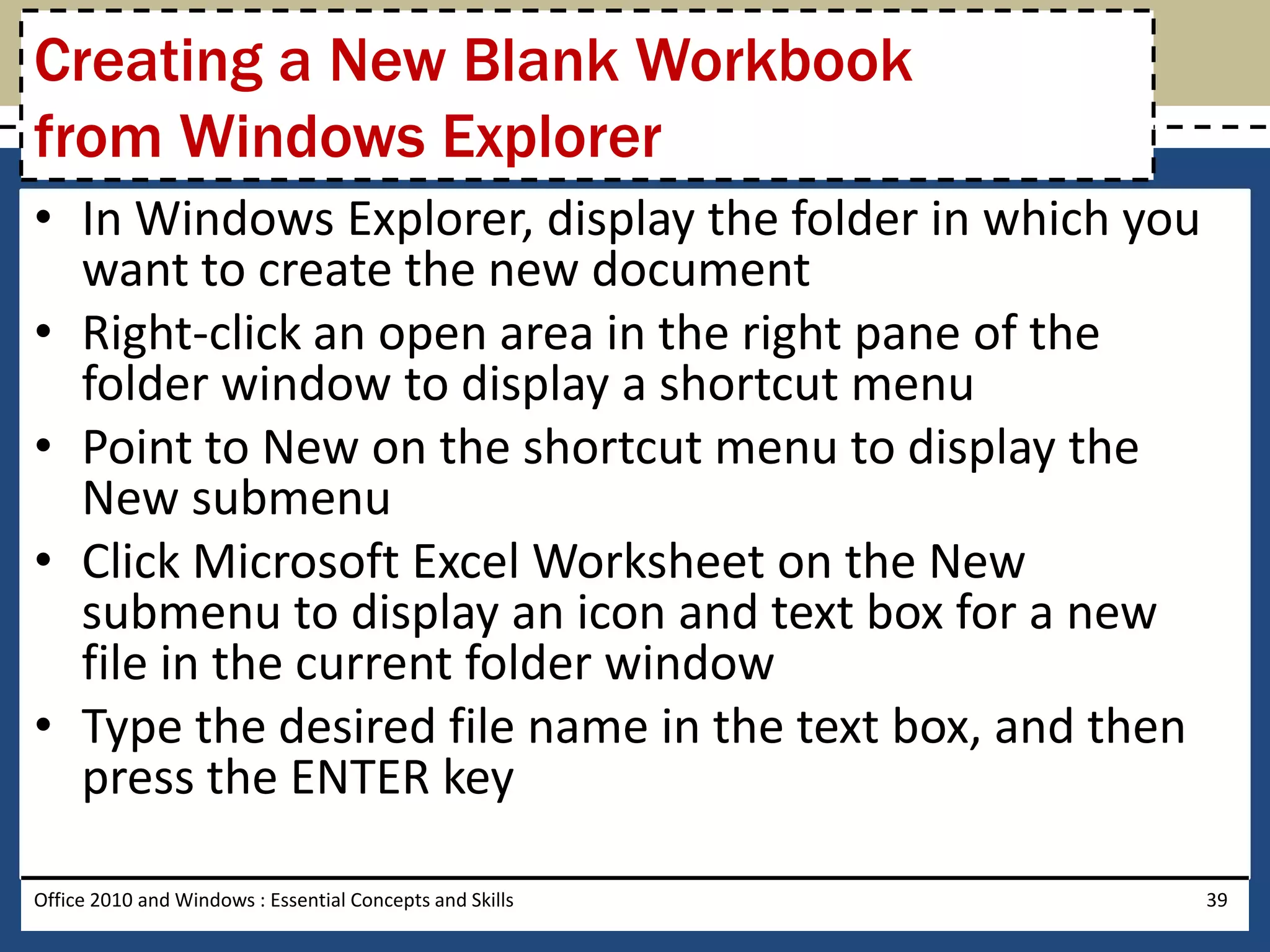 Creating a New Blank Workbook
from Windows Explorer
• In Windows Explorer, display the folder in which you
  want to create the new document
• Right-click an open area in the right pane of the
  folder window to display a shortcut menu
• Point to New on the shortcut menu to display the
  New submenu
• Click Microsoft Excel Worksheet on the New
  submenu to display an icon and text box for a new
  file in the current folder window
• Type the desired file name in the text box, and then
  press the ENTER key

Office 2010 and Windows : Essential Concepts and Skills   39
 