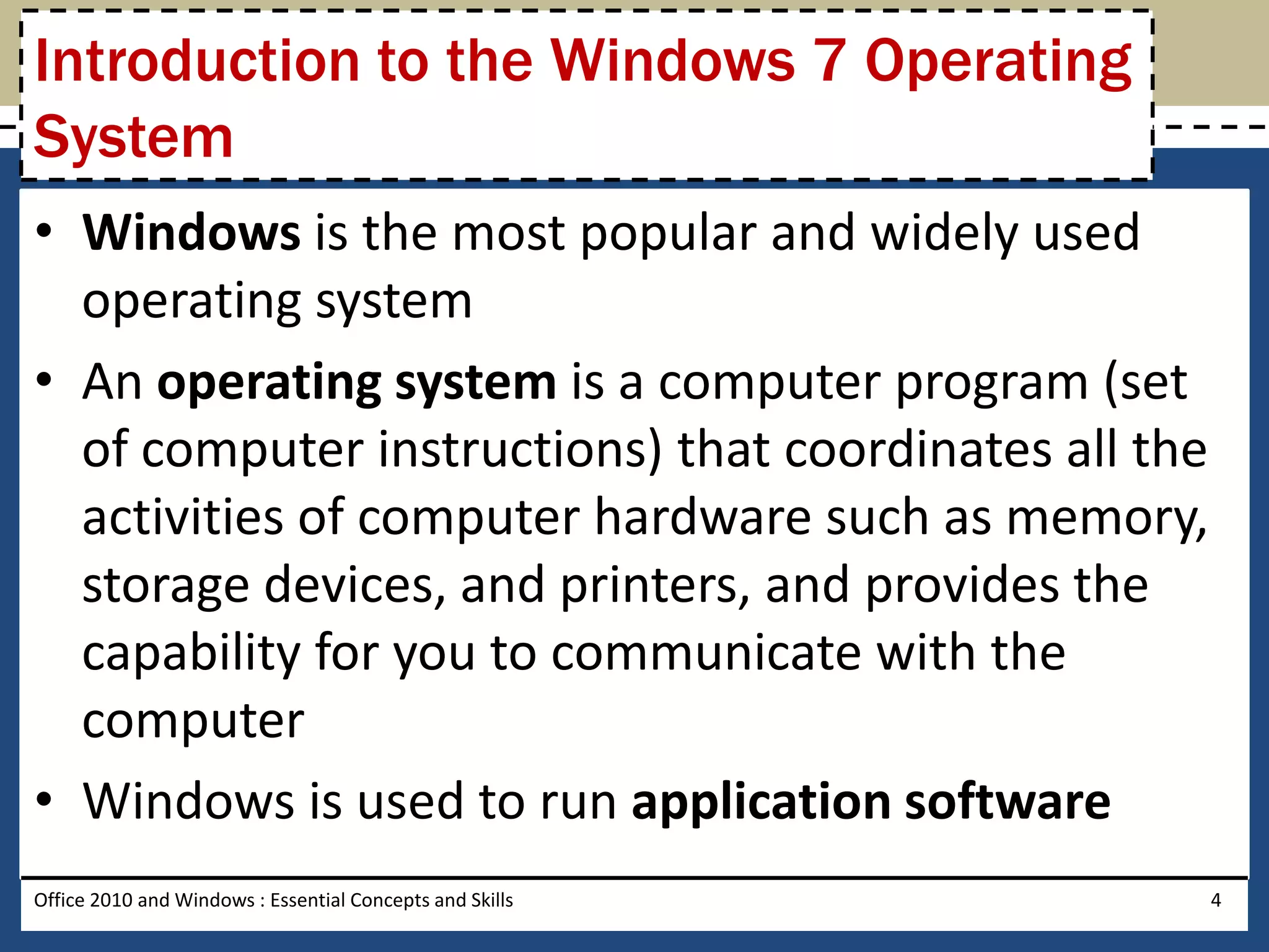 Introduction to the Windows 7 Operating
System
• Windows is the most popular and widely used
  operating system
• An operating system is a computer program (set
  of computer instructions) that coordinates all the
  activities of computer hardware such as memory,
  storage devices, and printers, and provides the
  capability for you to communicate with the
  computer
• Windows is used to run application software
Office 2010 and Windows : Essential Concepts and Skills   4
 