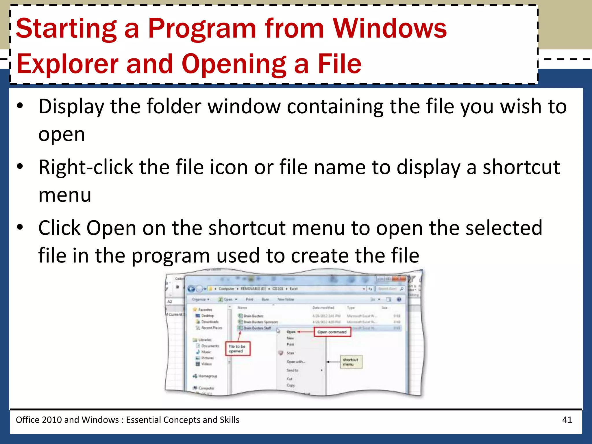 Starting a Program from Windows
Explorer and Opening a File
• Display the folder window containing the file you wish to
  open
• Right-click the file icon or file name to display a shortcut
  menu
• Click Open on the shortcut menu to open the selected
  file in the program used to create the file




Office 2010 and Windows : Essential Concepts and Skills      41
 
