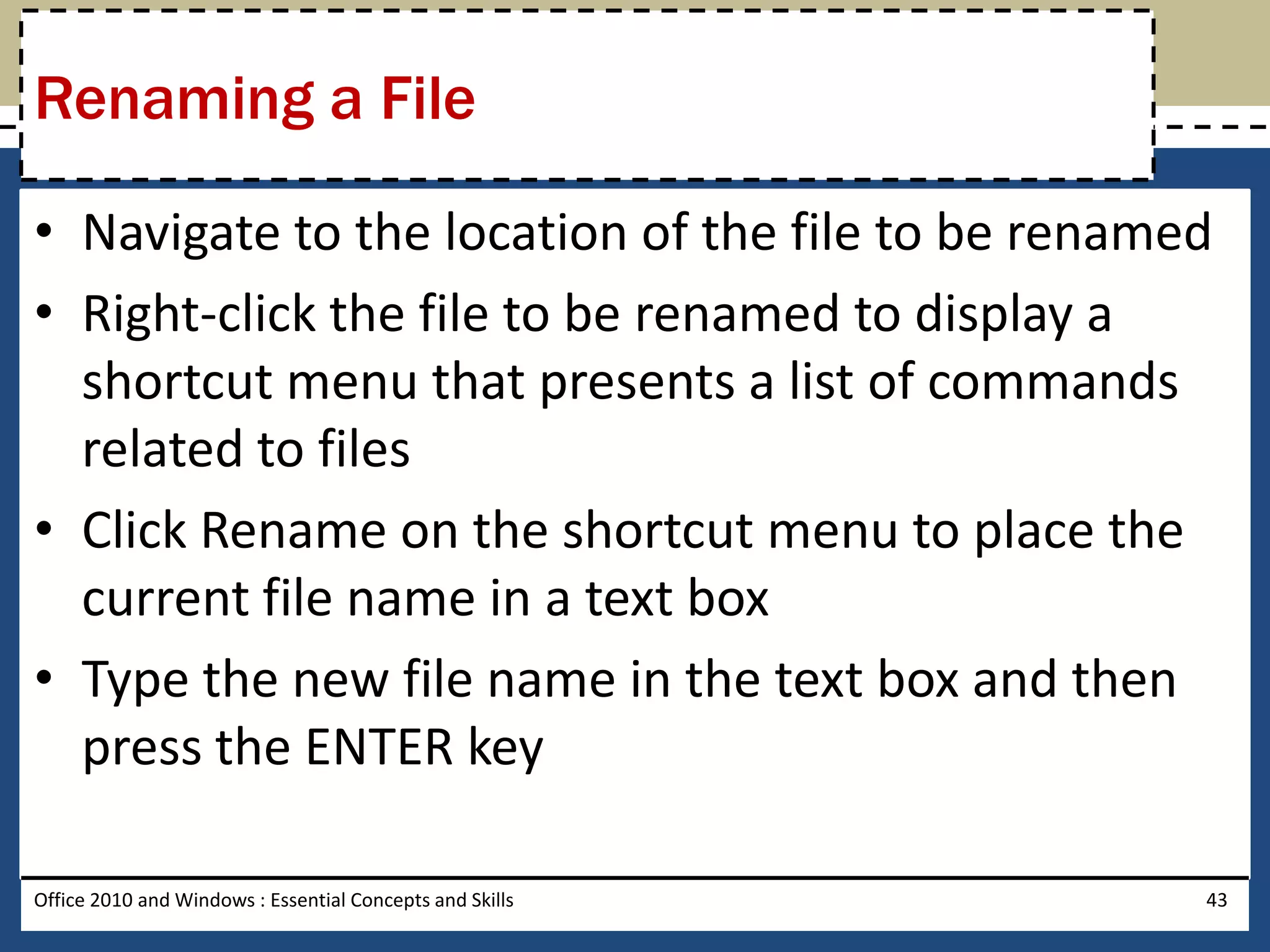 Renaming a File

• Navigate to the location of the file to be renamed
• Right-click the file to be renamed to display a
  shortcut menu that presents a list of commands
  related to files
• Click Rename on the shortcut menu to place the
  current file name in a text box
• Type the new file name in the text box and then
  press the ENTER key

Office 2010 and Windows : Essential Concepts and Skills   43
 