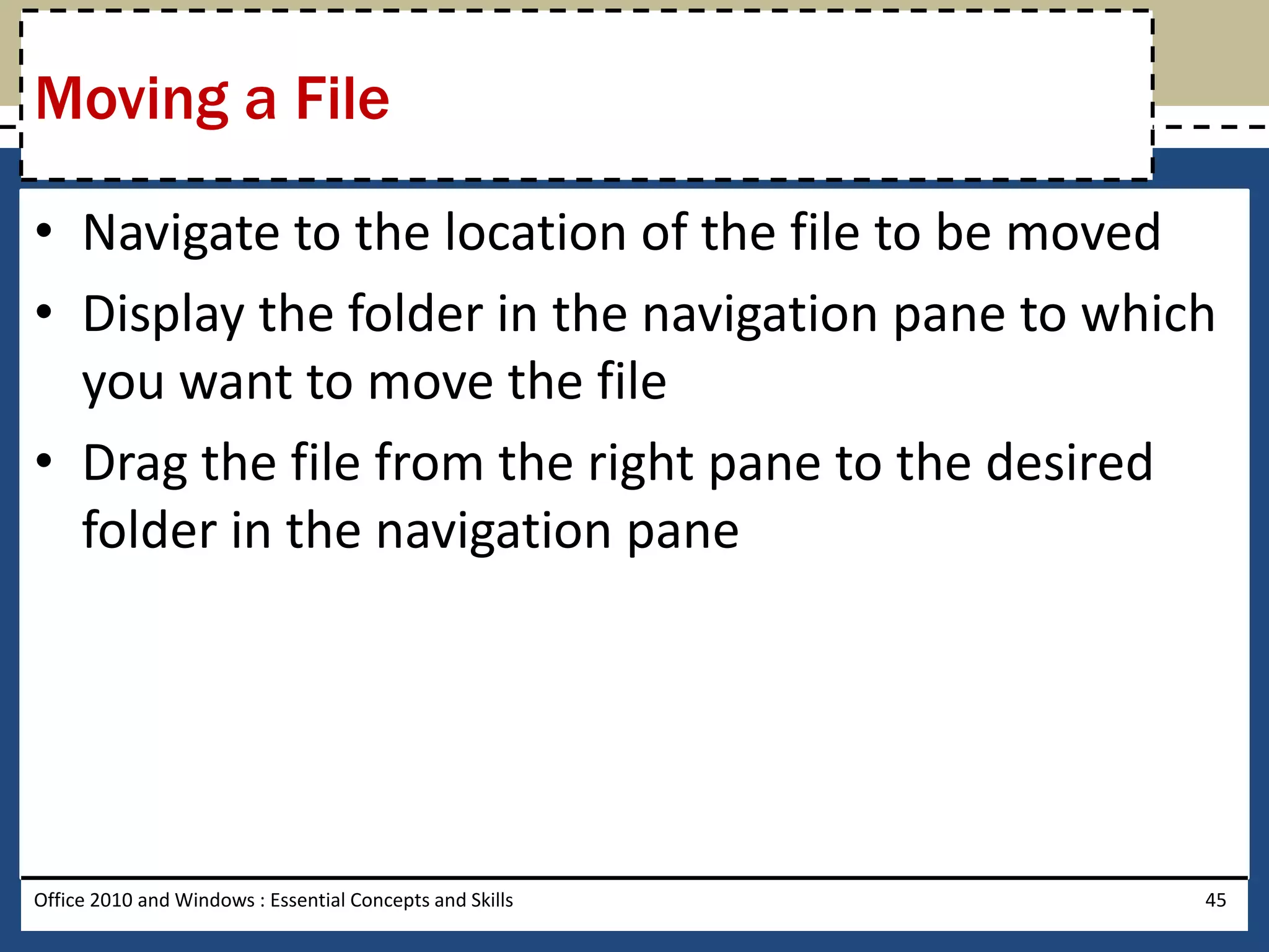 Moving a File

• Navigate to the location of the file to be moved
• Display the folder in the navigation pane to which
  you want to move the file
• Drag the file from the right pane to the desired
  folder in the navigation pane




Office 2010 and Windows : Essential Concepts and Skills   45
 
