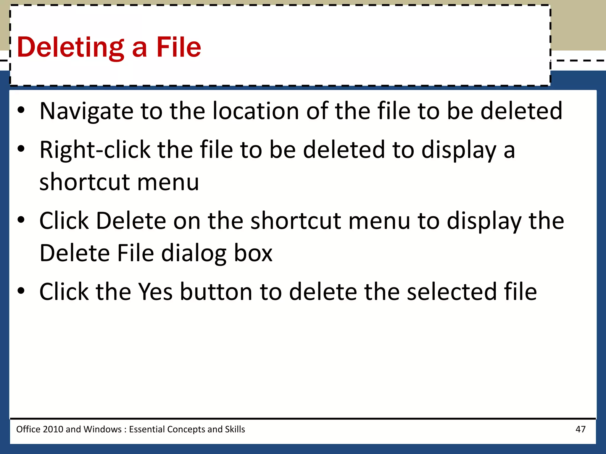 Deleting a File

• Navigate to the location of the file to be deleted
• Right-click the file to be deleted to display a
  shortcut menu
• Click Delete on the shortcut menu to display the
  Delete File dialog box
• Click the Yes button to delete the selected file



Office 2010 and Windows : Essential Concepts and Skills   47
 