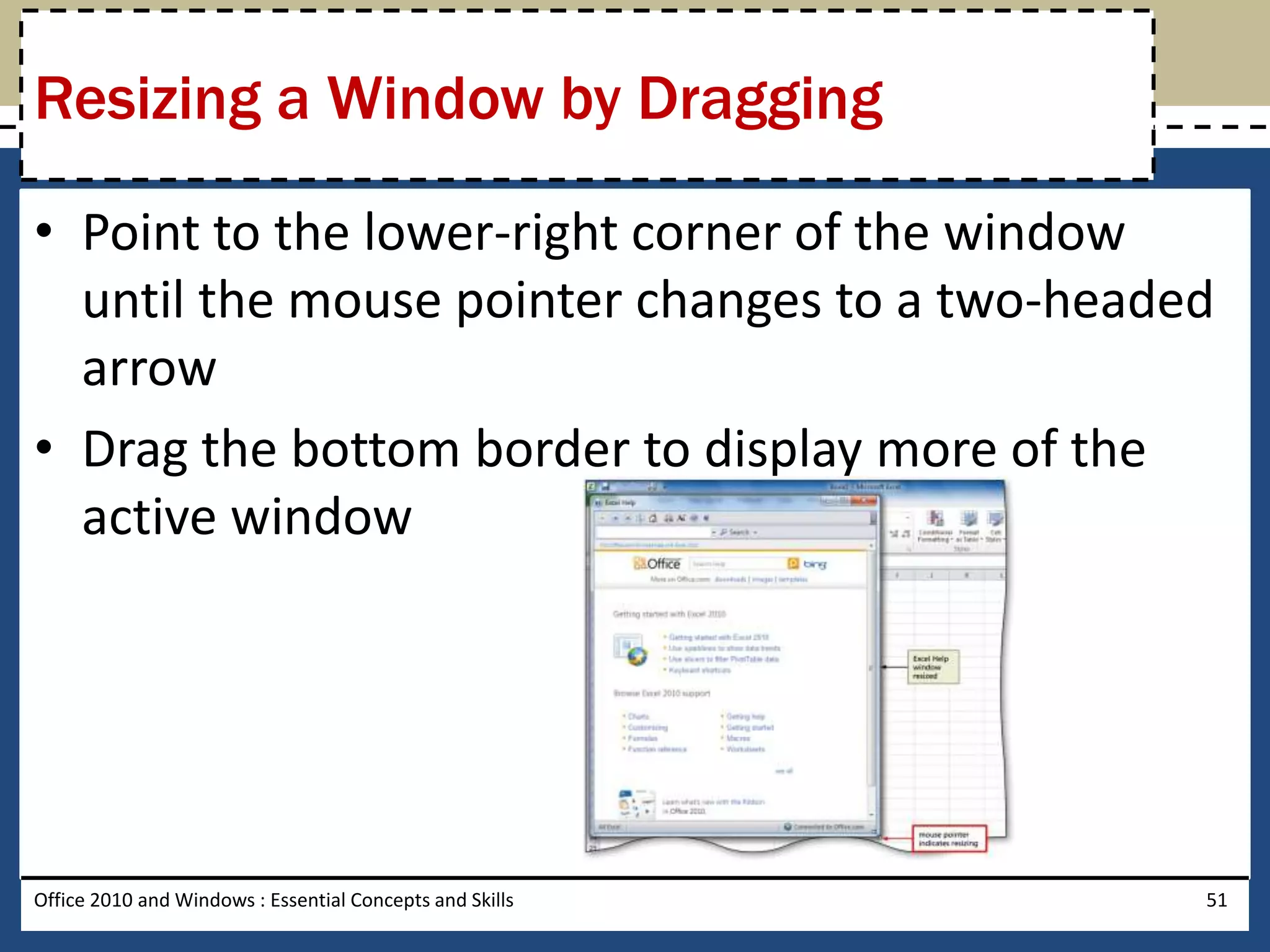 Resizing a Window by Dragging

• Point to the lower-right corner of the window
  until the mouse pointer changes to a two-headed
  arrow
• Drag the bottom border to display more of the
  active window




Office 2010 and Windows : Essential Concepts and Skills   51
 