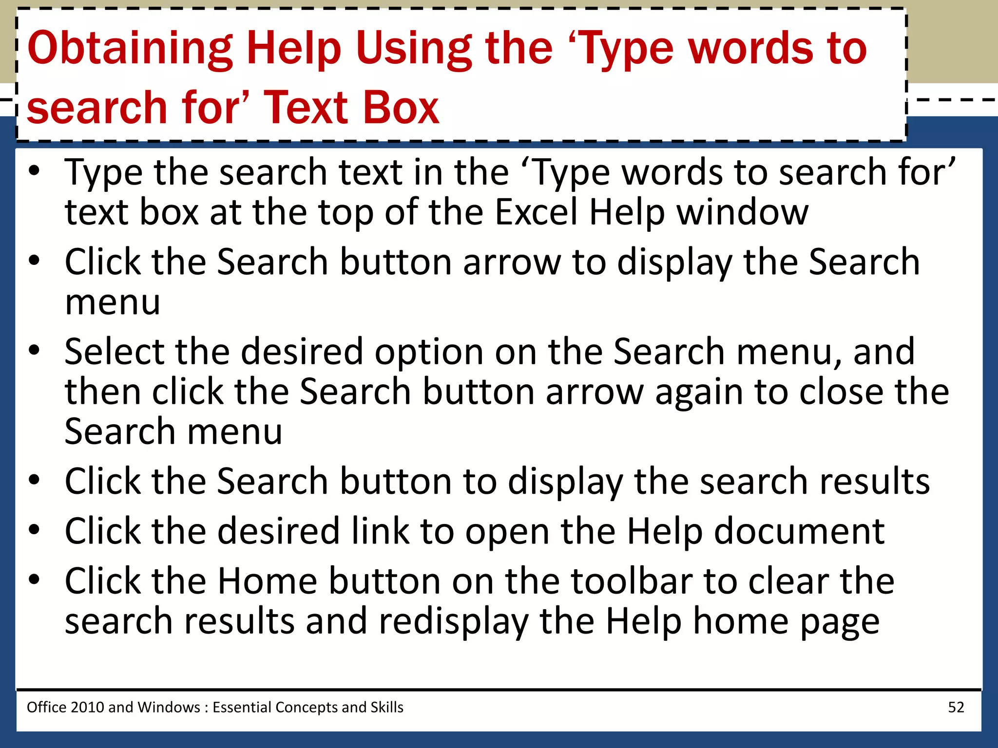 Obtaining Help Using the ‘Type words to
search for’ Text Box
• Type the search text in the ‘Type words to search for’
  text box at the top of the Excel Help window
• Click the Search button arrow to display the Search
  menu
• Select the desired option on the Search menu, and
  then click the Search button arrow again to close the
  Search menu
• Click the Search button to display the search results
• Click the desired link to open the Help document
• Click the Home button on the toolbar to clear the
  search results and redisplay the Help home page
Office 2010 and Windows : Essential Concepts and Skills   52
 