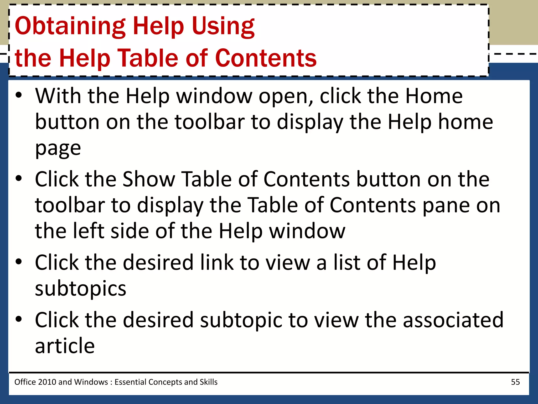 Obtaining Help Using
the Help Table of Contents
• With the Help window open, click the Home
  button on the toolbar to display the Help home
  page
• Click the Show Table of Contents button on the
  toolbar to display the Table of Contents pane on
  the left side of the Help window
• Click the desired link to view a list of Help
  subtopics
• Click the desired subtopic to view the associated
  article
Office 2010 and Windows : Essential Concepts and Skills   55
 