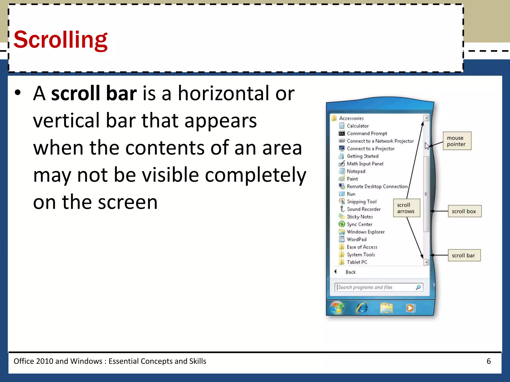 Scrolling

• A scroll bar is a horizontal or
  vertical bar that appears
  when the contents of an area
  may not be visible completely
  on the screen




Office 2010 and Windows : Essential Concepts and Skills   6
 