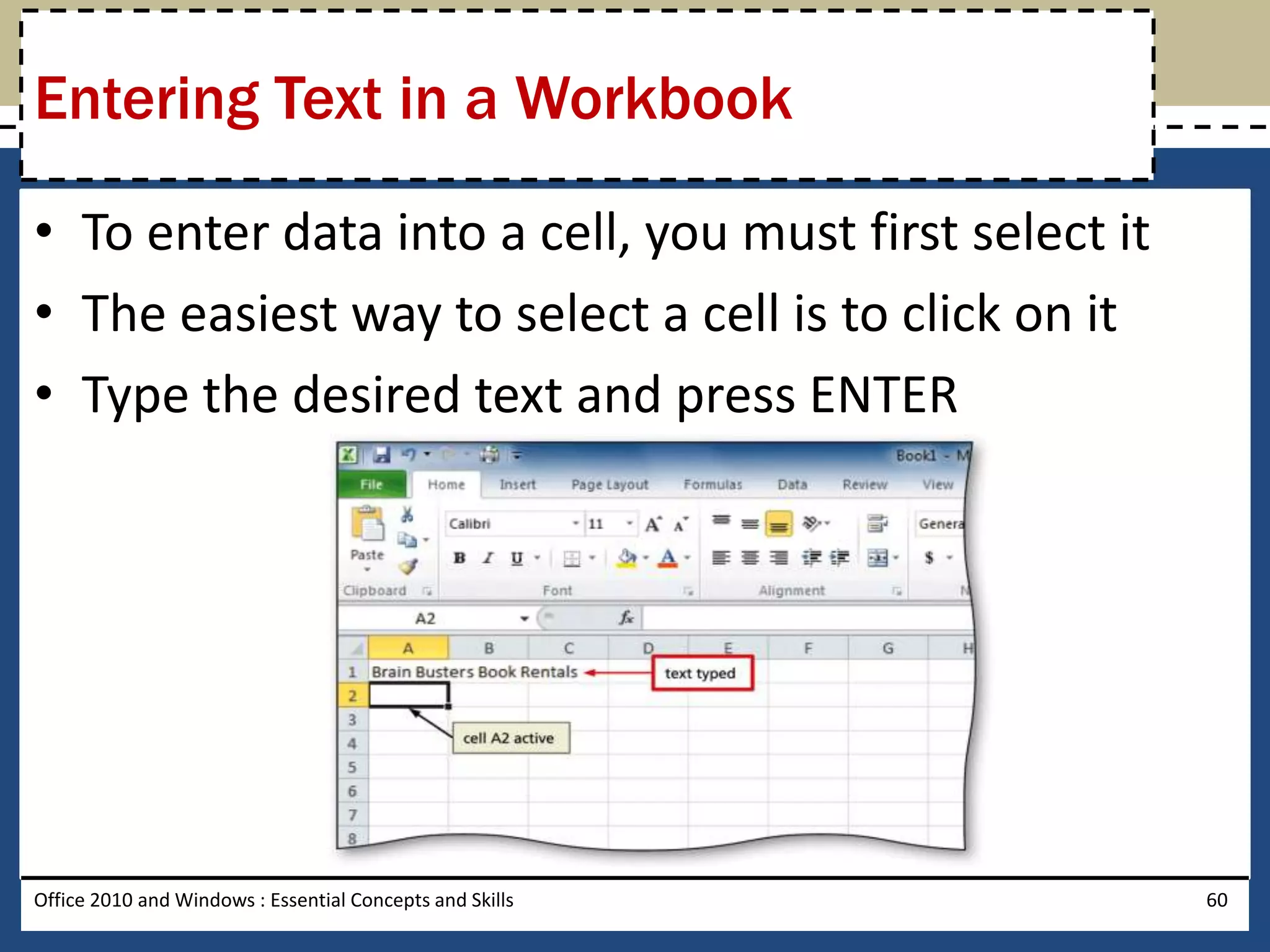 Entering Text in a Workbook

• To enter data into a cell, you must first select it
• The easiest way to select a cell is to click on it
• Type the desired text and press ENTER




Office 2010 and Windows : Essential Concepts and Skills   60
 