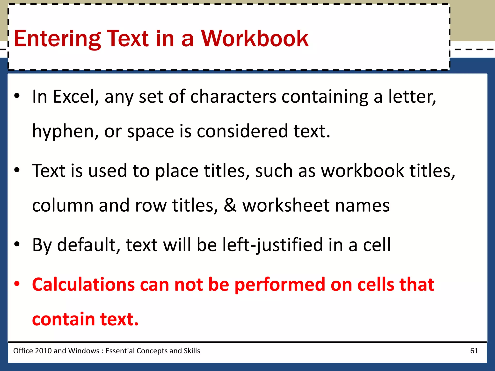 Entering Text in a Workbook

• In Excel, any set of characters containing a letter,
     hyphen, or space is considered text.
• Text is used to place titles, such as workbook titles,
     column and row titles, & worksheet names
• By default, text will be left-justified in a cell
• Calculations can not be performed on cells that
     contain text.
Office 2010 and Windows : Essential Concepts and Skills    61
 