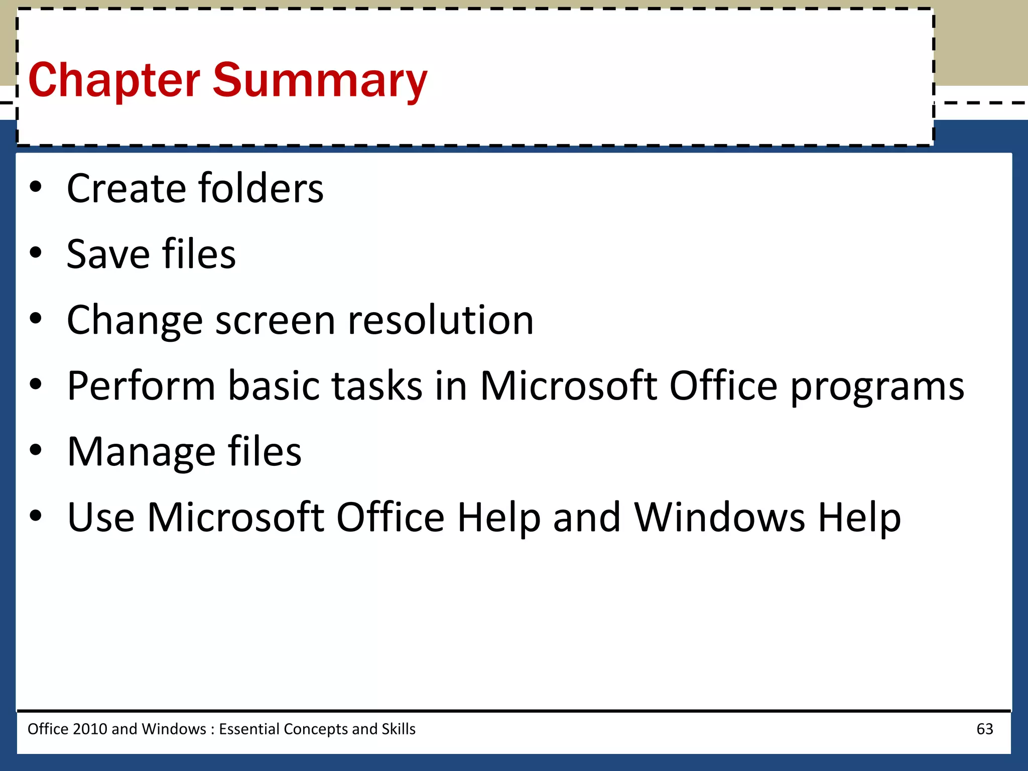 Chapter Summary

•    Create folders
•    Save files
•    Change screen resolution
•    Perform basic tasks in Microsoft Office programs
•    Manage files
•    Use Microsoft Office Help and Windows Help



Office 2010 and Windows : Essential Concepts and Skills   63
 
