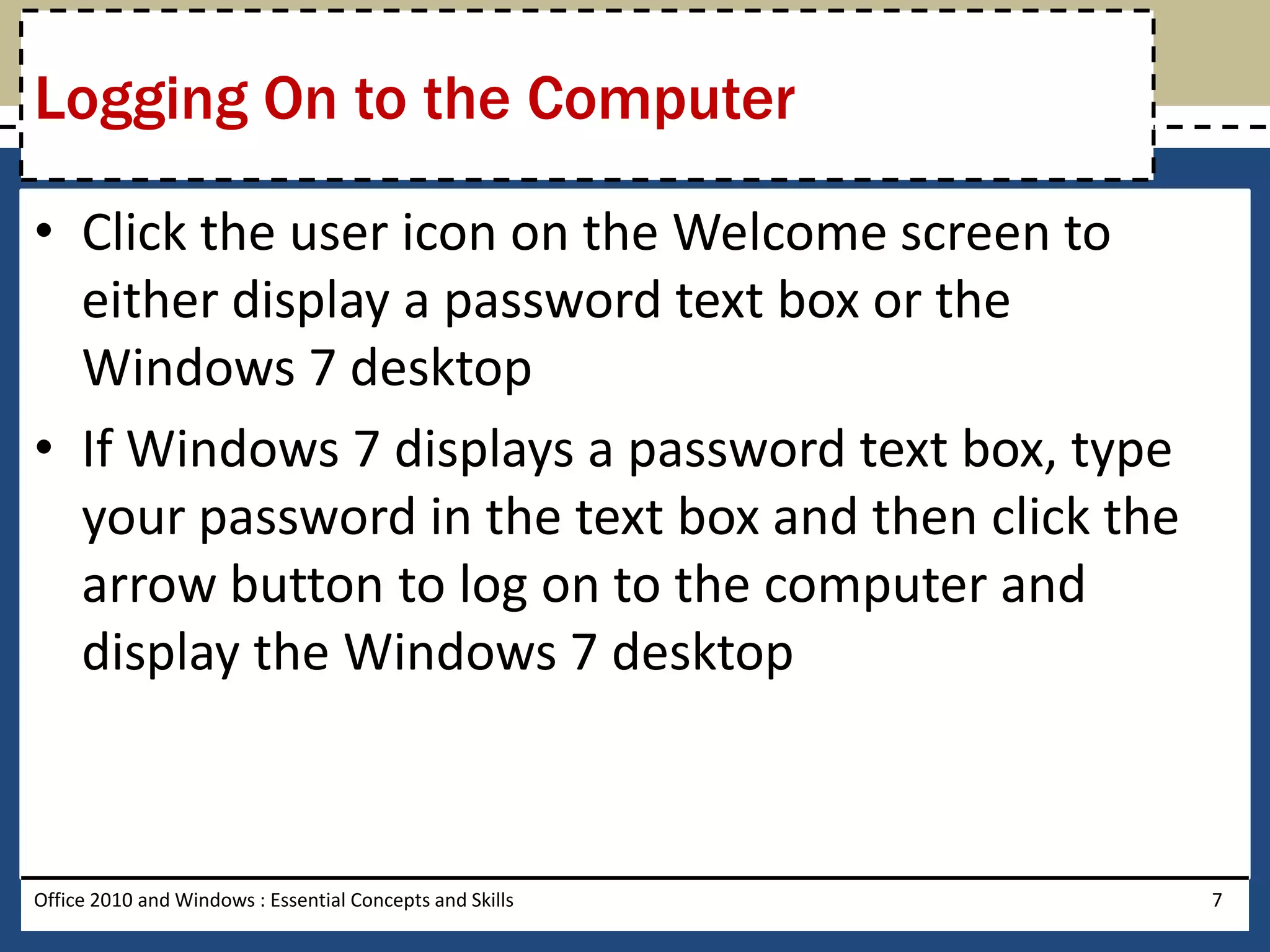 Logging On to the Computer

• Click the user icon on the Welcome screen to
  either display a password text box or the
  Windows 7 desktop
• If Windows 7 displays a password text box, type
  your password in the text box and then click the
  arrow button to log on to the computer and
  display the Windows 7 desktop



Office 2010 and Windows : Essential Concepts and Skills   7
 