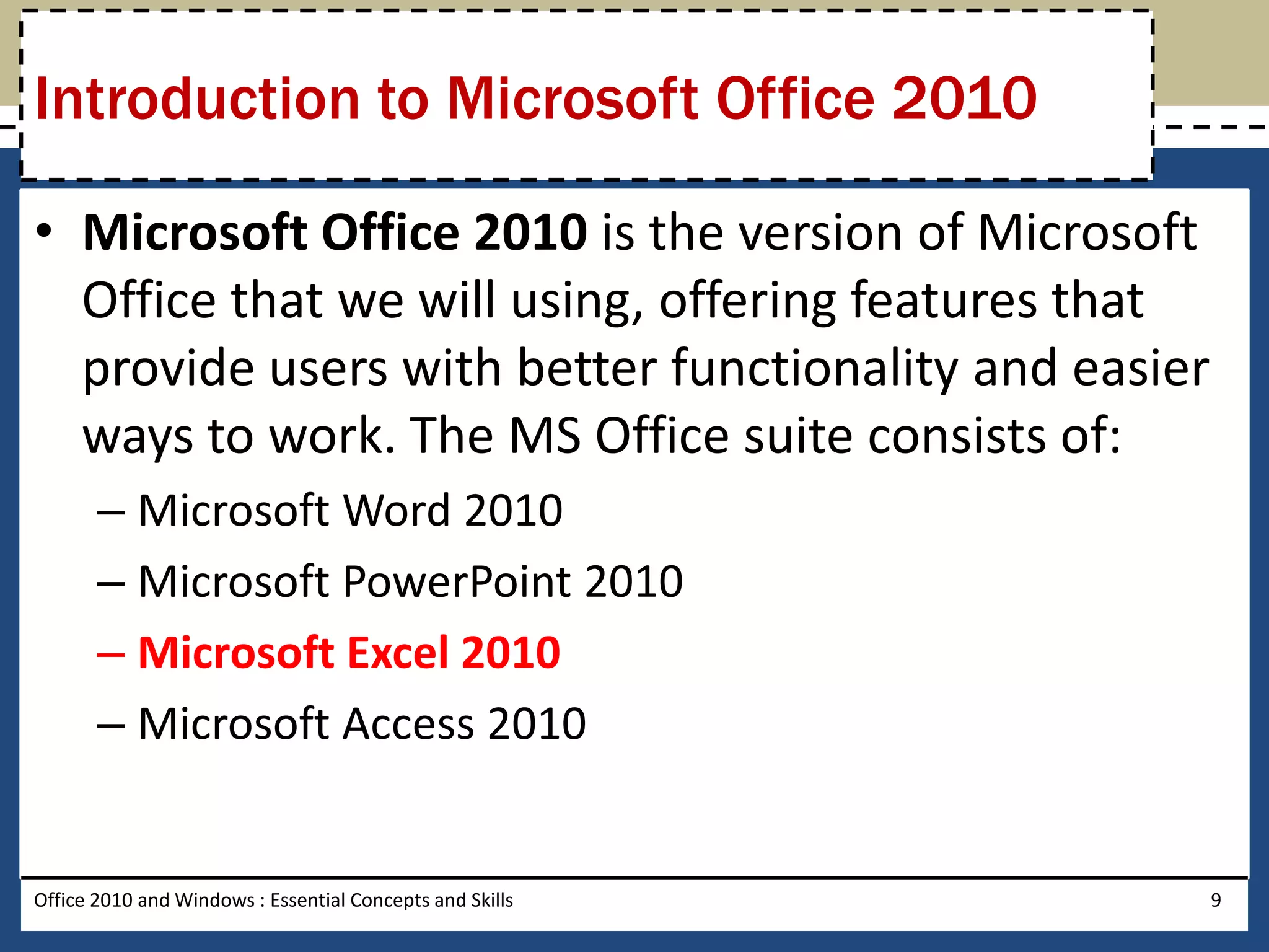 Introduction to Microsoft Office 2010

• Microsoft Office 2010 is the version of Microsoft
  Office that we will using, offering features that
  provide users with better functionality and easier
  ways to work. The MS Office suite consists of:
       – Microsoft Word 2010
       – Microsoft PowerPoint 2010
       – Microsoft Excel 2010
       – Microsoft Access 2010


Office 2010 and Windows : Essential Concepts and Skills   9
 