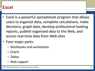 Excel

• Excel is a powerful spreadsheet program that allows
  users to organize data, complete calculations, make
  decisions, graph data, develop professional-looking
  reports, publish organized data to the Web, and
  access real-time data from Web sites
• Four major parts:
       –   Workbooks and worksheets
       –   Charts
       –   Tables
       –   Web support
Office 2010 and Windows : Essential Concepts and Skills   10
 