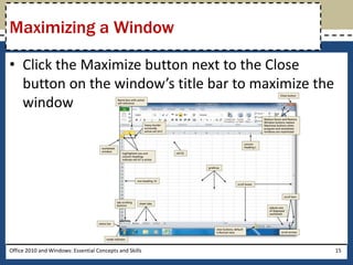 Maximizing a Window

• Click the Maximize button next to the Close
  button on the window’s title bar to maximize the
  window




Office 2010 and Windows: Essential Concepts and Skills   15
 