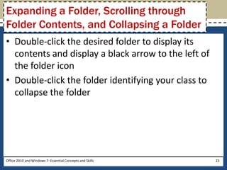 Expanding a Folder, Scrolling through
Folder Contents, and Collapsing a Folder
• Double-click the desired folder to display its
  contents and display a black arrow to the left of
  the folder icon
• Double-click the folder identifying your class to
  collapse the folder




Office 2010 and Windows 7: Essential Concepts and Skills   23
 
