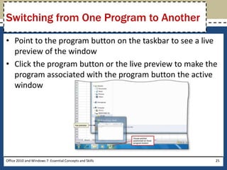 Switching from One Program to Another
• Point to the program button on the taskbar to see a live
  preview of the window
• Click the program button or the live preview to make the
  program associated with the program button the active
  window




Office 2010 and Windows 7: Essential Concepts and Skills   25
 