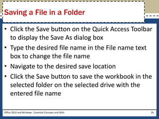Saving a File in a Folder

• Click the Save button on the Quick Access Toolbar
  to display the Save As dialog box
• Type the desired file name in the File name text
  box to change the file name
• Navigate to the desired save location
• Click the Save button to save the workbook in the
  selected folder on the selected drive with the
  entered file name

Office 2010 and Windows : Essential Concepts and Skills   26
 