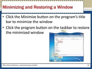 Minimizing and Restoring a Window

• Click the Minimize button on the program’s title
  bar to minimize the window
• Click the program button on the taskbar to restore
  the minimized window




Office 2010 and Windows : Essential Concepts and Skills   28
 