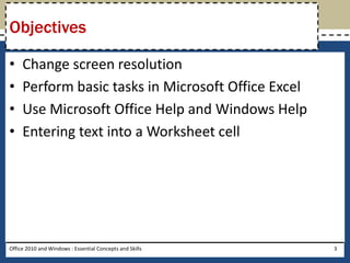 Objectives

•    Change screen resolution
•    Perform basic tasks in Microsoft Office Excel
•    Use Microsoft Office Help and Windows Help
•    Entering text into a Worksheet cell




Office 2010 and Windows : Essential Concepts and Skills   3
 
