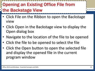 Opening an Existing Office File from
the Backstage View
• Click File on the Ribbon to open the Backstage
  view
• Click Open in the Backstage view to display the
  Open dialog box
• Navigate to the location of the file to be opened
• Click the file to be opened to select the file
• Click the Open button to open the selected file
  and display the opened file in the current
  program window

Office 2010 and Windows : Essential Concepts and Skills   32
 