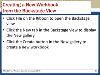 Creating a New Workbook
from the Backstage View
• Click File on the Ribbon to open the Backstage
  view
• Click the New tab in the Backstage view to display
  the New gallery
• Click the Create button in the New gallery to
  create a new workbook




Office 2010 and Windows : Essential Concepts and Skills   34
 