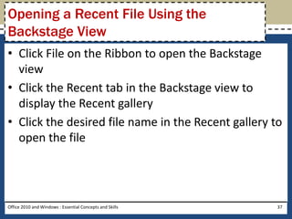 Opening a Recent File Using the
Backstage View
• Click File on the Ribbon to open the Backstage
  view
• Click the Recent tab in the Backstage view to
  display the Recent gallery
• Click the desired file name in the Recent gallery to
  open the file




Office 2010 and Windows : Essential Concepts and Skills   37
 