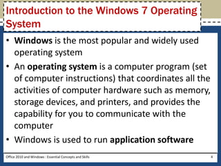 Introduction to the Windows 7 Operating
System
• Windows is the most popular and widely used
  operating system
• An operating system is a computer program (set
  of computer instructions) that coordinates all the
  activities of computer hardware such as memory,
  storage devices, and printers, and provides the
  capability for you to communicate with the
  computer
• Windows is used to run application software
Office 2010 and Windows : Essential Concepts and Skills   4
 