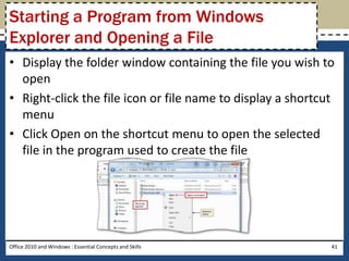 Starting a Program from Windows
Explorer and Opening a File
• Display the folder window containing the file you wish to
  open
• Right-click the file icon or file name to display a shortcut
  menu
• Click Open on the shortcut menu to open the selected
  file in the program used to create the file




Office 2010 and Windows : Essential Concepts and Skills      41
 