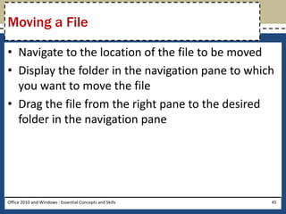 Moving a File

• Navigate to the location of the file to be moved
• Display the folder in the navigation pane to which
  you want to move the file
• Drag the file from the right pane to the desired
  folder in the navigation pane




Office 2010 and Windows : Essential Concepts and Skills   45
 