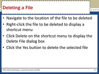 Deleting a File

• Navigate to the location of the file to be deleted
• Right-click the file to be deleted to display a
  shortcut menu
• Click Delete on the shortcut menu to display the
  Delete File dialog box
• Click the Yes button to delete the selected file



Office 2010 and Windows : Essential Concepts and Skills   47
 