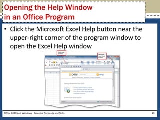 Opening the Help Window
in an Office Program
• Click the Microsoft Excel Help button near the
  upper-right corner of the program window to
  open the Excel Help window




Office 2010 and Windows : Essential Concepts and Skills   49
 