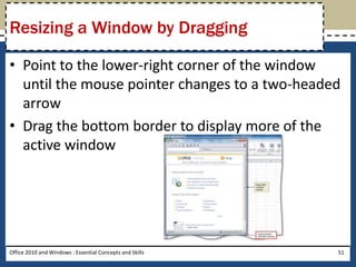 Resizing a Window by Dragging

• Point to the lower-right corner of the window
  until the mouse pointer changes to a two-headed
  arrow
• Drag the bottom border to display more of the
  active window




Office 2010 and Windows : Essential Concepts and Skills   51
 