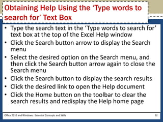 Obtaining Help Using the ‘Type words to
search for’ Text Box
• Type the search text in the ‘Type words to search for’
  text box at the top of the Excel Help window
• Click the Search button arrow to display the Search
  menu
• Select the desired option on the Search menu, and
  then click the Search button arrow again to close the
  Search menu
• Click the Search button to display the search results
• Click the desired link to open the Help document
• Click the Home button on the toolbar to clear the
  search results and redisplay the Help home page
Office 2010 and Windows : Essential Concepts and Skills   52
 