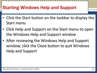 Starting Windows Help and Support

• Click the Start button on the taskbar to display the
  Start menu
• Click Help and Support on the Start menu to open
  the Windows Help and Support window
• After reviewing the Windows Help and Support
  window, click the Close button to quit Windows
  Help and Support


Office 2010 and Windows : Essential Concepts and Skills   58
 
