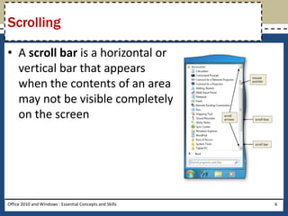 Scrolling

• A scroll bar is a horizontal or
  vertical bar that appears
  when the contents of an area
  may not be visible completely
  on the screen




Office 2010 and Windows : Essential Concepts and Skills   6
 