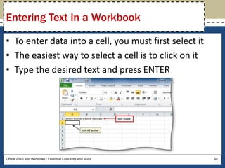 Entering Text in a Workbook

• To enter data into a cell, you must first select it
• The easiest way to select a cell is to click on it
• Type the desired text and press ENTER




Office 2010 and Windows : Essential Concepts and Skills   60
 