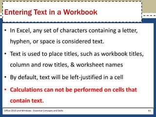 Entering Text in a Workbook

• In Excel, any set of characters containing a letter,
     hyphen, or space is considered text.
• Text is used to place titles, such as workbook titles,
     column and row titles, & worksheet names
• By default, text will be left-justified in a cell
• Calculations can not be performed on cells that
     contain text.
Office 2010 and Windows : Essential Concepts and Skills    61
 