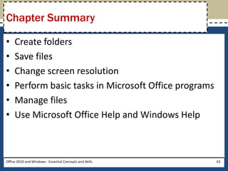 Chapter Summary

•    Create folders
•    Save files
•    Change screen resolution
•    Perform basic tasks in Microsoft Office programs
•    Manage files
•    Use Microsoft Office Help and Windows Help



Office 2010 and Windows : Essential Concepts and Skills   63
 