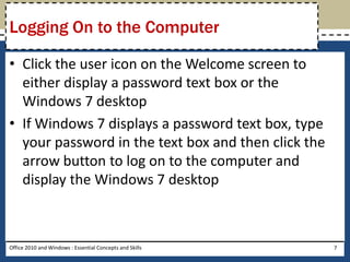 Logging On to the Computer

• Click the user icon on the Welcome screen to
  either display a password text box or the
  Windows 7 desktop
• If Windows 7 displays a password text box, type
  your password in the text box and then click the
  arrow button to log on to the computer and
  display the Windows 7 desktop



Office 2010 and Windows : Essential Concepts and Skills   7
 