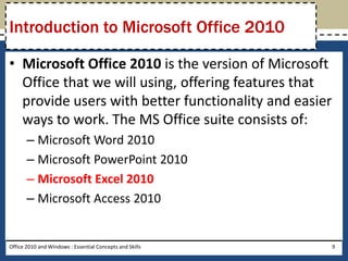 Introduction to Microsoft Office 2010

• Microsoft Office 2010 is the version of Microsoft
  Office that we will using, offering features that
  provide users with better functionality and easier
  ways to work. The MS Office suite consists of:
       – Microsoft Word 2010
       – Microsoft PowerPoint 2010
       – Microsoft Excel 2010
       – Microsoft Access 2010


Office 2010 and Windows : Essential Concepts and Skills   9
 