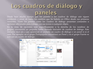 Desde hace mucho tiempo que los paneles y los cuadros de diálogo aún siguen
existiendo a pesar de todos los cambios que ha habido en Office desde sus primeras
versiones. Tanto los paneles como los cuadros de diálogo presentan comandos u
opciones adicionales para trabajar con sus textos o cualquier objeto.
En la cinta de opciones, más específicamente a la derecha de los nombres de
grupos, encontrará un pequeño botón llamado Iniciador de cuadros de diálogo. Este
iniciador dará pie a que aparezcan en pantalla un cuadro de diálogo o un panel si es el
caso. Por ejemplo, en el grupo Portapapeles encontrará un Panel y en el grupo Fuente se
activará un cuadro de diálogo.
 