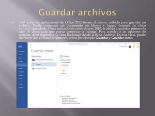  Casi todas las aplicaciones de Office 2013 tienen el mismo método para guardar un
archivo. Puede comenzar un documento en blanco y luego, después de cinco
minutos, guardarlo. Otras aplicaciones como Access 2010, te obliga a guardar primero la
base de datos para que pueda comenzar a trabajar. Para acceder a las opciones de
guardar, debe ingresar a la vista Backstage desde la ficha Archivo. En esta vista, puede
encontrar dos comandos comunes, como por ejemplo Guardar y Guardar como.
 