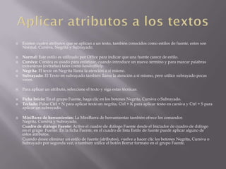  Existen cuatro atributos que se aplican a un texto, también conocidos como estilos de fuente, estos son
Normal, Cursiva, Negrita y Subrayado.
 Normal: Este estilo es utilizado por Office para indicar que una fuente carece de estilo.
 Cursiva: Cursiva es usado para enfatizar, cuando introduce un nuevo termino y para marcar palabras
extranjeras (extrañas) tales como handsofthelp.
 Negrita: El texto en Negrita llama la atención a sí mismo.
 Subrayado: El Texto en subrayado también llama la atención a si mismo, pero utilice subrayado pocas
veces.
 Para aplicar un atributo, seleccione el texto y siga estas técnicas:
 Ficha Inicio: En el grupo Fuente, haga clic en los botones Negrita, Cursiva o Subrayado.
 Teclado: Pulse Ctrl + N para aplicar texto en negrita, Ctrl + K para aplicar texto en cursiva y Ctrl + S para
aplicar un subrayado.
 MiniBarra de herramientas: La MiniBarra de herramientas también ofrece los comandos
Negrita, Cursiva y Subrayado.
Cuadro de diálogo Fuente: Active el cuadro de diálogo Fuente desde el Iniciador de cuadro de diálogo
en el grupo Fuente. En la ficha Fuente, en el cuadro de lista Estilo de fuente puede aplicar alguno de
estos atributos.
Cuando desee eliminar un estilo de fuente (atributos), vuelve a hacer clic los botones Negrita, Cursiva o
Subrayado por segunda vez, o también utilice el botón Borrar formato en el grupo Fuente.
 