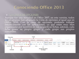  LA CINTA DE OPCIONES
Aunque fue una novedad en Office 2007, en esta versión, todos
los programas han adoptado la Cinta de opciones al igual que en
Office 2010. Con la cinta de opciones, podemos trabajar
intuitivamente con las aplicaciones, ya que están muy bien
organizadas por nombres en sus respectivas fichas, además, cada
ficha posee su propio grupo y cada grupo sus propios
comandos.
 