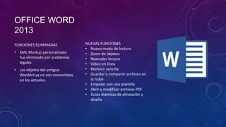 OFFICE WORD
2013
FUNCIONES ELIMINADAS
• XML Markup personalizado
fue eliminado por problemas
legales
• Los objetos del antiguo
WordArt ya no son convertidos
en los actuales.

NUEVAS FUNCIONES
• Nuevo modo de lectura
• Zoom de objetos
• Reanudar lectura
• Video en línea
• Revision sencilla
• Guardar y compartir archivos en
la nube
• Empezar con una plantilla
• Abrir y modificar archivos PDF
• Guias diamicas de alineación y
diseño

 