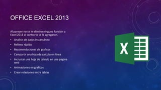 OFFICE EXCEL 2013
Al parecer no se le elimino ninguna función a
Excel 2013 al contrario se le agregaron.

• Analisis de datos instantáneo
• Relleno rápido
• Recomendaciones de graficos
• Campartir una hoja de calculo en línea

• Incrustar una hoja de calculo en una pagina
web
• Animaciones en graficos
• Crear relaciones entre tablas

 